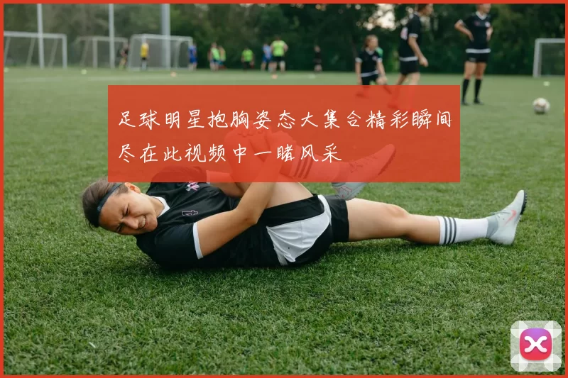 足球明星抱胸姿态大集合精彩瞬间尽在此视频中一睹风采