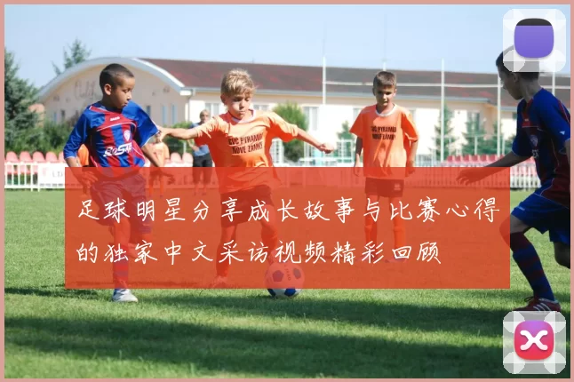 足球明星分享成长故事与比赛心得的独家中文采访视频精彩回顾