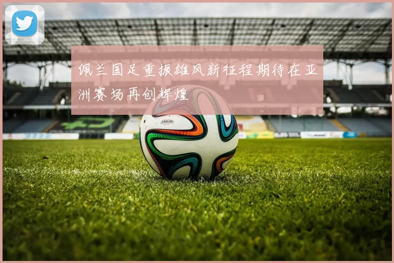 佩兰国足重振雄风新征程期待在亚洲赛场再创辉煌